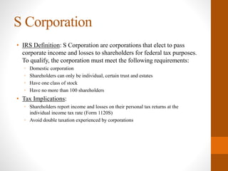 S Corporation
• IRS Definition: S Corporation are corporations that elect to pass
corporate income and losses to shareholders for federal tax purposes.
To qualify, the corporation must meet the following requirements:
• Domestic corporation
• Shareholders can only be individual, certain trust and estates
• Have one class of stock
• Have no more than 100 shareholders
• Tax Implications:
• Shareholders report income and losses on their personal tax returns at the
individual income tax rate (Form 1120S)
• Avoid double taxation experienced by corporations
 
