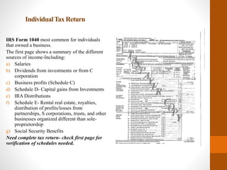 IndividualTax Return
IRS Form 1040 most common for individuals
that owned a business.
The first page shows a summary of the different
sources of income-Including:
a) Salaries
b) Dividends from investments or from C
corporation
c) Business profits (Schedule C)
d) Schedule D- Capital gains from Investments
e) IRA Distributions
f) Schedule E- Rental real estate, royalties,
distribution of profits/losses from
partnerships, S corporations, trusts, and other
businesses organized different than sole-
proprietorship
g) Social Security Benefits
Need complete tax return- check first page for
verification of schedules needed.
 