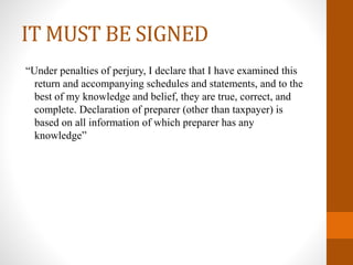 IT MUST BE SIGNED
“Under penalties of perjury, I declare that I have examined this
return and accompanying schedules and statements, and to the
best of my knowledge and belief, they are true, correct, and
complete. Declaration of preparer (other than taxpayer) is
based on all information of which preparer has any
knowledge”
 