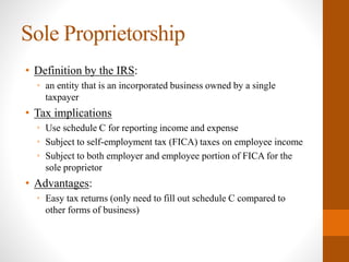 Sole Proprietorship
• Definition by the IRS:
• an entity that is an incorporated business owned by a single
taxpayer
• Tax implications
• Use schedule C for reporting income and expense
• Subject to self-employment tax (FICA) taxes on employee income
• Subject to both employer and employee portion of FICA for the
sole proprietor
• Advantages:
• Easy tax returns (only need to fill out schedule C compared to
other forms of business)
 