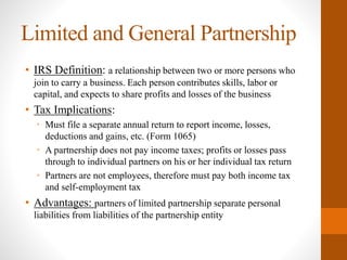 Limited and General Partnership
• IRS Definition: a relationship between two or more persons who
join to carry a business. Each person contributes skills, labor or
capital, and expects to share profits and losses of the business
• Tax Implications:
• Must file a separate annual return to report income, losses,
deductions and gains, etc. (Form 1065)
• A partnership does not pay income taxes; profits or losses pass
through to individual partners on his or her individual tax return
• Partners are not employees, therefore must pay both income tax
and self-employment tax
• Advantages: partners of limited partnership separate personal
liabilities from liabilities of the partnership entity
 