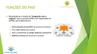 FUNÇÕES DO PMO
 Recomenda-se a função de "Integração com o
negócio” para o primeiro PMO a ser implantado em
LISARB, que proporcionará:
 Gerenciamento do portfolio de projetos da empresa
 Uma visão comum dos projetos
 Maior probabilidade de atingir objetivos corporativos
 Melhoria contínua dos processos e projetos
 