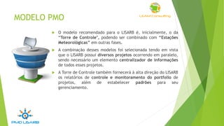 MODELO PMO
 O modelo recomendado para o LISARB é, inicialmente, o da
“Torre de Controle", podendo ser combinado com “Estações
Meteorológicas” em outras fases.
 A combinação desses modelos foi selecionada tendo em vista
que o LISARB possui diversos projetos ocorrendo em paralelo,
sendo necessário um elemento centralizador de informações
de todos esses projetos.
 A Torre de Controle também fornecerá à alta direção do LISARB
os relatórios de controle e monitoramento do portfolio de
projetos, além de estabelecer padrões para seu
gerenciamento.
 