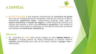 A EMPRESA
 A LEAM Consulting é uma empresa multinacional de consultoria de gestão
com mais de 10.000 profissionais atendendo a clientes em mais de 10 países.
Combinando experiência ímpar, conhecimento profundo sobre todos os
setores econômicos e funções de negócio, a LEAN Consulting incentiva seus
clientes não somente a serem mais eficientes e produtivos, mas também os
orienta sobre como devem se posicionar no mercado de forma que aumentem
seus lucros e se mantenham competitivos.
Diferencial
 Os resultados da LEAM estão sempre ligados ao nosso talento interno. A
iniciativa e atitude positiva de nossos profissionais no permite oferecer
soluções personalizadas para cada um de nossos clientes e agregar valor a
cada projeto.
 
