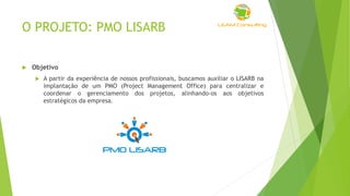 O PROJETO: PMO LISARB
 Objetivo
 A partir da experiência de nossos profissionais, buscamos auxiliar o LISARB na
implantação de um PMO (Project Management Office) para centralizar e
coordenar o gerenciamento dos projetos, alinhando-os aos objetivos
estratégicos da empresa.
 