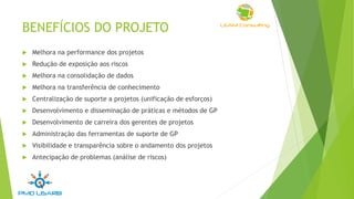 BENEFÍCIOS DO PROJETO
 Melhora na performance dos projetos
 Redução de exposição aos riscos
 Melhora na consolidação de dados
 Melhora na transferência de conhecimento
 Centralização de suporte a projetos (unificação de esforços)
 Desenvolvimento e disseminação de práticas e métodos de GP
 Desenvolvimento de carreira dos gerentes de projetos
 Administração das ferramentas de suporte de GP
 Visibilidade e transparência sobre o andamento dos projetos
 Antecipação de problemas (análise de riscos)
 