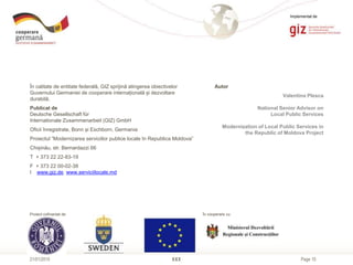 Page 10XXX21/01/2015
În calitate de entitate federală, GIZ sprijină atingerea obiectivelor
Guvernului Germaniei de cooperare internațională și dezvoltare
durabilă.
Publicat de
Deutsche Gesellschaft für
Internationale Zusammenarbeit (GIZ) GmbH
Oficii înregistrate, Bonn și Eschborn, Germania
Proiectul ”Modernizarea serviciilor publice locale în Republica Moldova”
Chișinău, str. Bernardazzi 66
T + 373 22 22-83-19
F + 373 22 00-02-38
I www.giz.de, www.serviciilocale.md
Autor
Valentina Plesca
National Senior Advisor on
Local Public Services
Modernization of Local Public Services in
the Republic of Moldova Project
Proiect cofinanțat de
Implementat de
În cooperare cu
 
