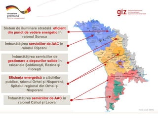 Page 2
Îmbunătăţirea serviciilor de AAC în
raionul Rîşcani
Îmbunătăţirea serviciilor de AAC în
raionul Cahul și Leova
Eficienţa energetică a clădirilor
publice, raionul Orhei și Nisporeni,
Spitalul regional din Orhei și
Nisporeni
Sistem de iluminare stradală eficient
din punct de vedere energetic în
raionul Soroca
Îmbunătăţirea serviciilor de
gestionare a deşeurilor solide în
raioanele Şoldăneşti, Rezina şi
Floreşti
Harta sursă: MDRC
 