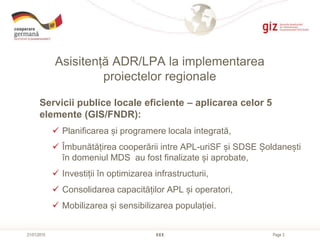 Page 3
Asisitență ADR/LPA la implementarea
proiectelor regionale
XXX21/01/2015
Servicii publice locale eficiente – aplicarea celor 5
elemente (GIS/FNDR):
 Planificarea și programere locala integrată,
 Îmbunătățirea cooperării intre APL-uriSF și SDSE Șoldanești
în domeniul MDS au fost finalizate și aprobate,
 Investiții în optimizarea infrastructurii,
 Consolidarea capacităților APL și operatori,
 Mobilizarea și sensibilizarea populației.
 
