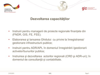 Page 5
Dezvoltarea capacităţilor
XXX21/01/2015
• Instruiri pentru managerii de proiecte regionale finanțate din
(FNDR, GIS, FE, FEE);
• Elaborarea şi lansarea Ghidului cu privire la înregistrarea/
gestionare infrastructurii publice;
• Instruiri pentru ADR/APL în domeniul înregistrării /gestionarii
activelor/bunurilor publice;
• Instruirea şi dezvoltarea actorilor regionali (CRD şi ADR-uri); în
domeniul de consultanţă și contabilitate.
 
