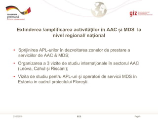 Page 6
Extinderea /amplificarea activităţilor în AAC și MDS la
nivel regional/ național
XXX21/01/2015
• Sprijinirea APL-urilor în dezvoltarea zonelor de prestare a
serviciilor de AAC & MDS;
• Organizarea a 3 vizite de studiu internaţionale în sectorul AAC
(Leova, Cahul și Riscani);
• Vizita de studiu pentru APL-uri şi operatori de servicii MDS în
Estonia in cadrul proiectului Florești.
 