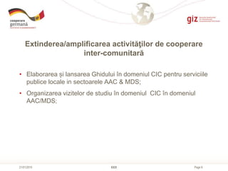 Page 8
Extinderea/amplificarea activităţilor de cooperare
inter-comunitară
XXX21/01/2015
• Elaborarea și lansarea Ghidului în domeniul CIC pentru serviciile
publice locale in sectoarele AAC & MDS;
• Organizarea vizitelor de studiu în domeniul CIC în domeniul
AAC/MDS;
 
