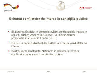 Page 9
Evitarea conflictelor de interes în achizițiile publice
XXX21/01/2015
• Elaborarea Ghidului in domeniul evitării conflictului de interes în
achiziții publice Asisitenta ADR/APL la implementarea
proiectelor finanțate din Fondul de EE;
• Instruiri in domeniul achizițiilor publice și evitarea conflictelor de
interes;
• Desfășurarea Conferinței Naționale în domeniului evitării
conflictelor de interese in achizițiile publice.
 