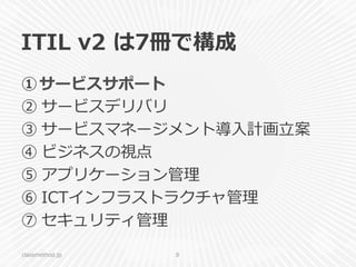 ITIL  v2  は7冊で構成
① サービスサポート
② サービスデリバリ
③ サービスマネージメント導⼊入計画⽴立立案
④ ビジネスの視点
⑤ アプリケーション管理理
⑥ ICTインフラストラクチャ管理理
⑦ セキュリティ管理理
classmethod.jp 8
 