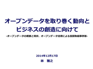 オープンデータを取り巻く動向と
ビジネスの創造に向けて
林林 　雅之
2014年年12⽉月17⽇日
-‐‑‒オープンデータの概要と現状、オープンデータ活⽤用による⺠民間取組事例例等-‐‑‒
 