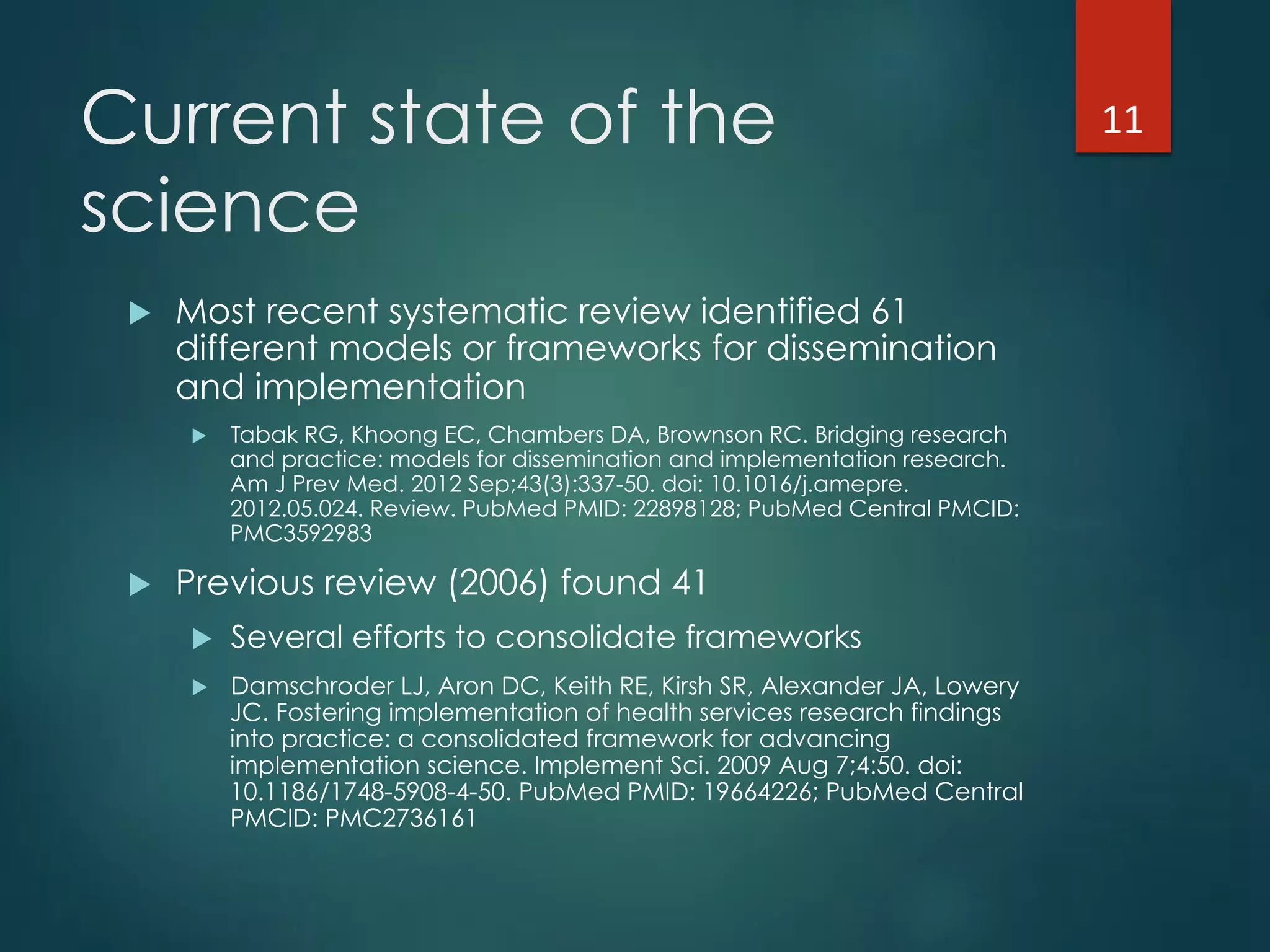 Current state of the
science
!  Most recent systematic review identified 61
different models or frameworks for dissemination
and implementation
!  Tabak RG, Khoong EC, Chambers DA, Brownson RC. Bridging research
and practice: models for dissemination and implementation research.
Am J Prev Med. 2012 Sep;43(3):337-50. doi: 10.1016/j.amepre.
2012.05.024. Review. PubMed PMID: 22898128; PubMed Central PMCID:
PMC3592983
!  Previous review (2006) found 41
!  Several efforts to consolidate frameworks
!  Damschroder LJ, Aron DC, Keith RE, Kirsh SR, Alexander JA, Lowery
JC. Fostering implementation of health services research findings
into practice: a consolidated framework for advancing
implementation science. Implement Sci. 2009 Aug 7;4:50. doi:
10.1186/1748-5908-4-50. PubMed PMID: 19664226; PubMed Central
PMCID: PMC2736161
11"
 