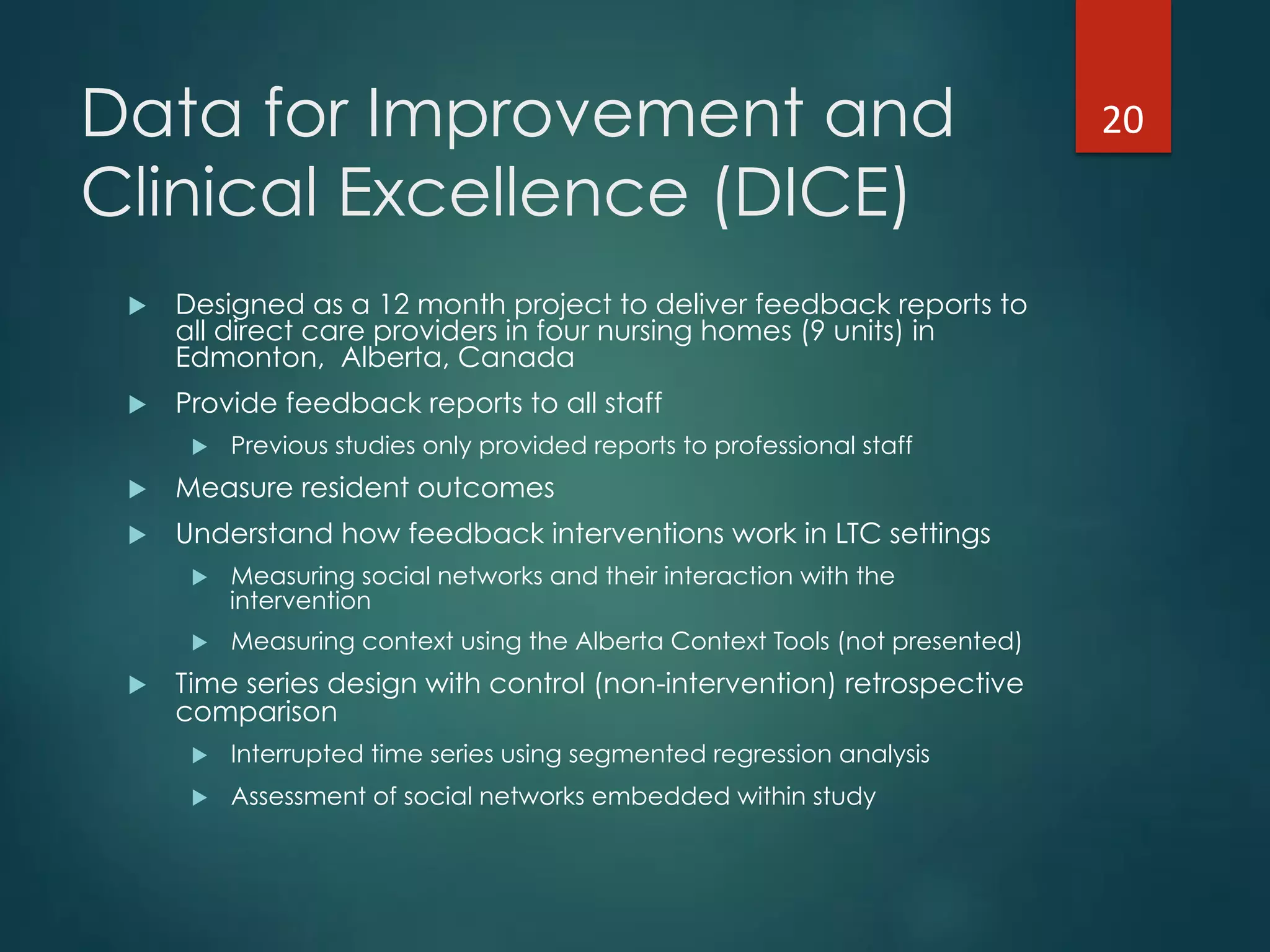 Data for Improvement and
Clinical Excellence (DICE)
!  Designed as a 12 month project to deliver feedback reports to
all direct care providers in four nursing homes (9 units) in
Edmonton, Alberta, Canada
!  Provide feedback reports to all staff
!  Previous studies only provided reports to professional staff
!  Measure resident outcomes
!  Understand how feedback interventions work in LTC settings
!  Measuring social networks and their interaction with the
intervention
!  Measuring context using the Alberta Context Tools (not presented)
!  Time series design with control (non-intervention) retrospective
comparison
!  Interrupted time series using segmented regression analysis
!  Assessment of social networks embedded within study
20"
 