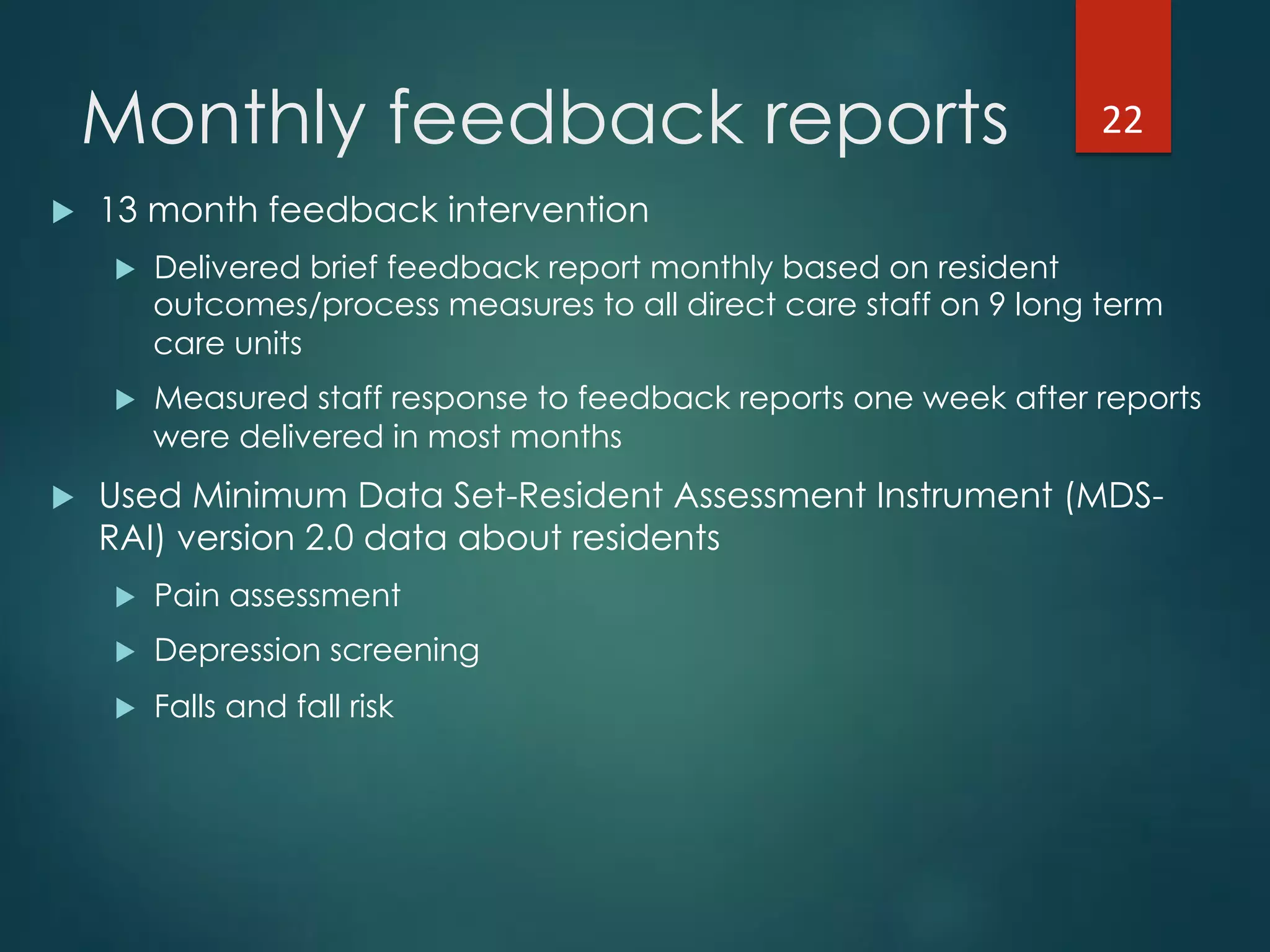Monthly feedback reports
!  13 month feedback intervention
!  Delivered brief feedback report monthly based on resident
outcomes/process measures to all direct care staff on 9 long term
care units
!  Measured staff response to feedback reports one week after reports
were delivered in most months
!  Used Minimum Data Set-Resident Assessment Instrument (MDS-
RAI) version 2.0 data about residents
!  Pain assessment
!  Depression screening
!  Falls and fall risk
22"
 