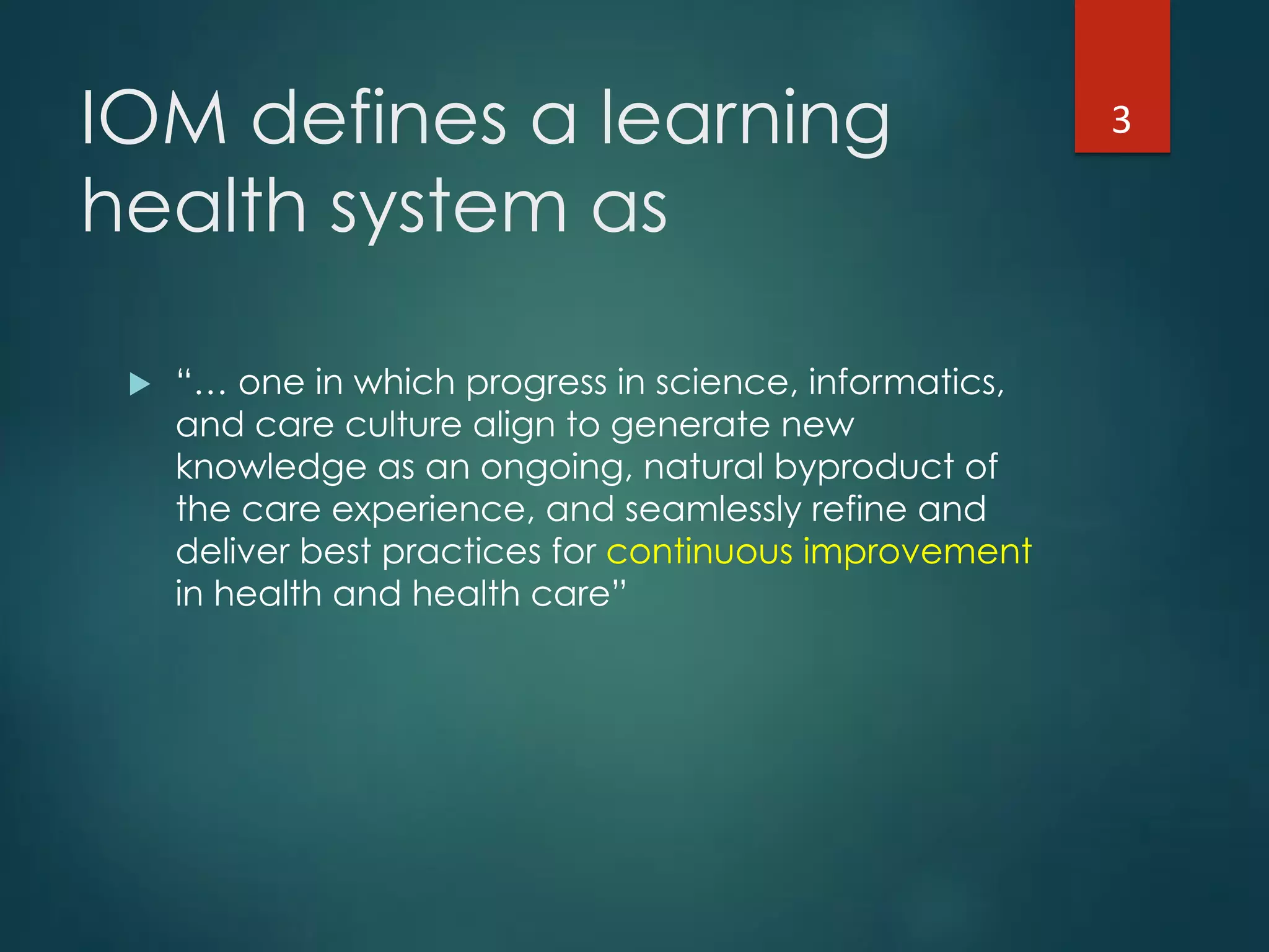 IOM defines a learning
health system as
!  “… one in which progress in science, informatics,
and care culture align to generate new
knowledge as an ongoing, natural byproduct of
the care experience, and seamlessly refine and
deliver best practices for continuous improvement
in health and health care”
3"
 
