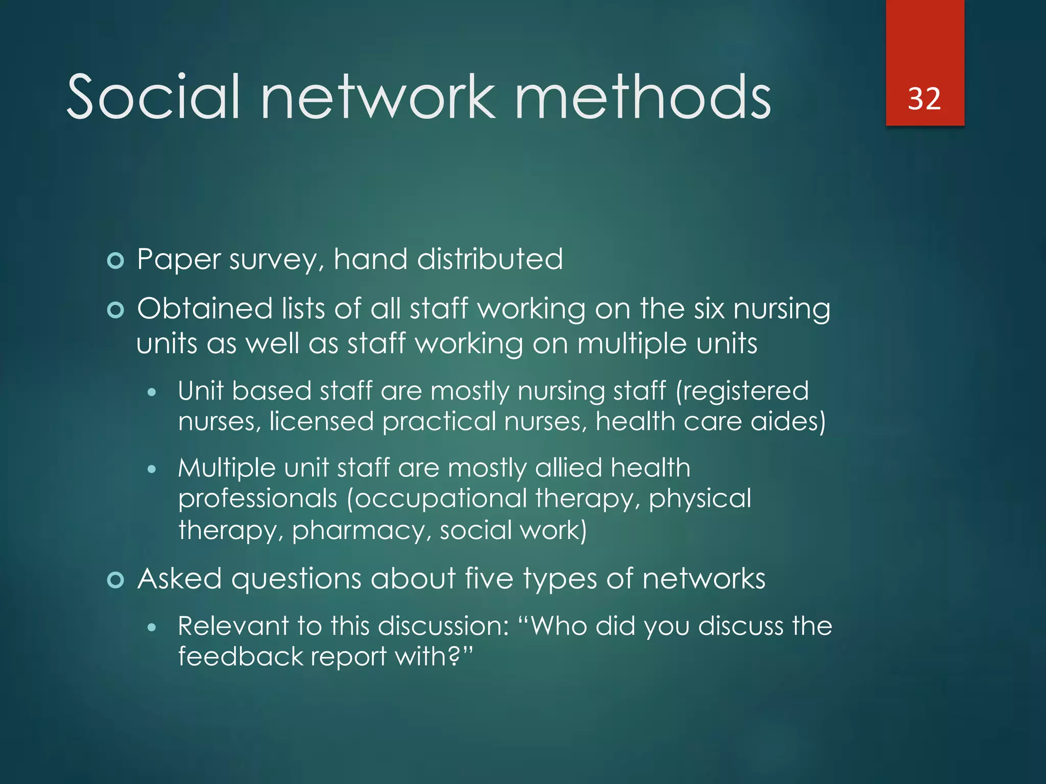 Social network methods
!  Paper survey, hand distributed
!  Obtained lists of all staff working on the six nursing
units as well as staff working on multiple units
!  Unit based staff are mostly nursing staff (registered
nurses, licensed practical nurses, health care aides)
!  Multiple unit staff are mostly allied health
professionals (occupational therapy, physical
therapy, pharmacy, social work)
!  Asked questions about five types of networks
!  Relevant to this discussion: “Who did you discuss the
feedback report with?”
32"
 