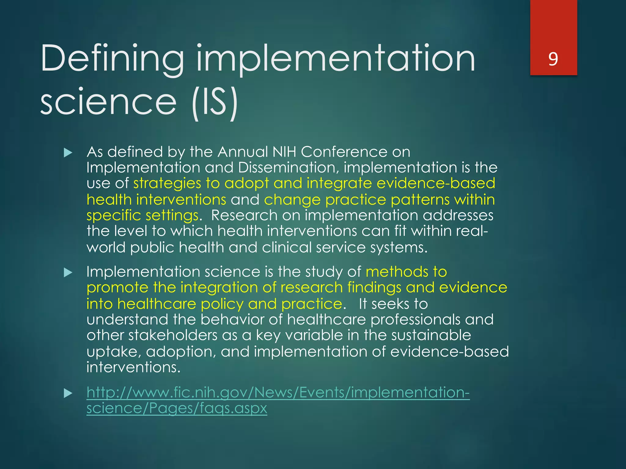 Defining implementation
science (IS)
!  As defined by the Annual NIH Conference on
Implementation and Dissemination, implementation is the
use of strategies to adopt and integrate evidence-based
health interventions and change practice patterns within
specific settings.  Research on implementation addresses
the level to which health interventions can fit within real-
world public health and clinical service systems.
!  Implementation science is the study of methods to
promote the integration of research findings and evidence
into healthcare policy and practice.   It seeks to
understand the behavior of healthcare professionals and
other stakeholders as a key variable in the sustainable
uptake, adoption, and implementation of evidence-based
interventions.
!  http://www.fic.nih.gov/News/Events/implementation-
science/Pages/faqs.aspx
9"
 