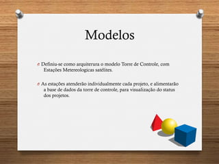 Modelos
O  Definiu-se como arquiterura o modelo Torre de Controle, com
Estações Metereologicas satélites.
O  As estações atenderão individualmente cada projeto, e alimentarão
a base de dados da torre de controle, para visualização do status
dos projetos.
 