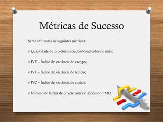 Métricas de Sucesso
Serão utilizadas as seguintes métricas:
O  Quantidade de projetos iniciados/concluídos no mês;
O  IVE – Índice de variância de escopo;
O  IVT – Índice de variância de tempo;
O  IVC – Índice de variância de custos;
O  Número de falhas de projeto antes e depois do PMO.
 