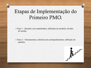 Etapas de Implementação do
Primeiro PMO.
O  Fase 1 – Runiões com stakeholders, definição de modelos, divisão
de tarefas.
O  Fase 2 – Treinamentos, relatórios de acompanhamento, definição de
padrões.
 