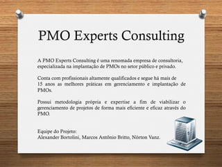 PMO Experts Consulting
A PMO Experts Consulting é uma renomada empresa de consultoria,
especializada na implantação de PMOs no setor público e privado.
Conta com profissionais altamente qualificados e segue há mais de
15 anos as melhores práticas em gerenciamento e implantação de
PMOs.
Possui metodologia própria e expertise a fim de viabilizar o
gerenciamento de projetos de forma mais eficiente e eficaz através do
PMO.
Equipe do Projeto:
Alexander Bortolini, Marcos Antônio Britto, Nórton Vanz.
 