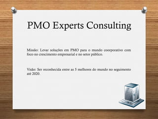 PMO Experts Consulting
Missão: Levar soluções em PMO para o mundo coorporativo com
foco no crescimento empresarial e no setor público.
Visão: Ser reconhecida entre as 5 melhores do mundo no seguimento
até 2020.
 