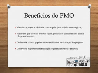 Benefícios do PMO
O  Mantém os projetos alinhados com os principais objetivos estratégicos;
O  Possibilita que todos os projetos sejam gerenciados conforme seus planos
de gerenciamento;
O  Define com clareza papéis e responsabilidades na execução dos projetos;
O  Desenvolve e aprimora metodologia de gerenciamento de projetos;
 