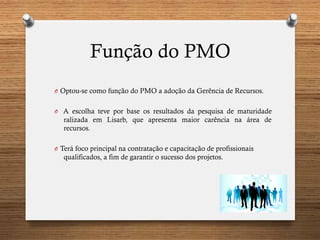 Função do PMO
O  Optou-se como função do PMO a adoção da Gerência de Recursos.
O  A escolha teve por base os resultados da pesquisa de maturidade
ralizada em Lisarb, que apresenta maior carência na área de
recursos.
O  Terá foco principal na contratação e capacitação de profissionais
qualificados, a fim de garantir o sucesso dos projetos.
 