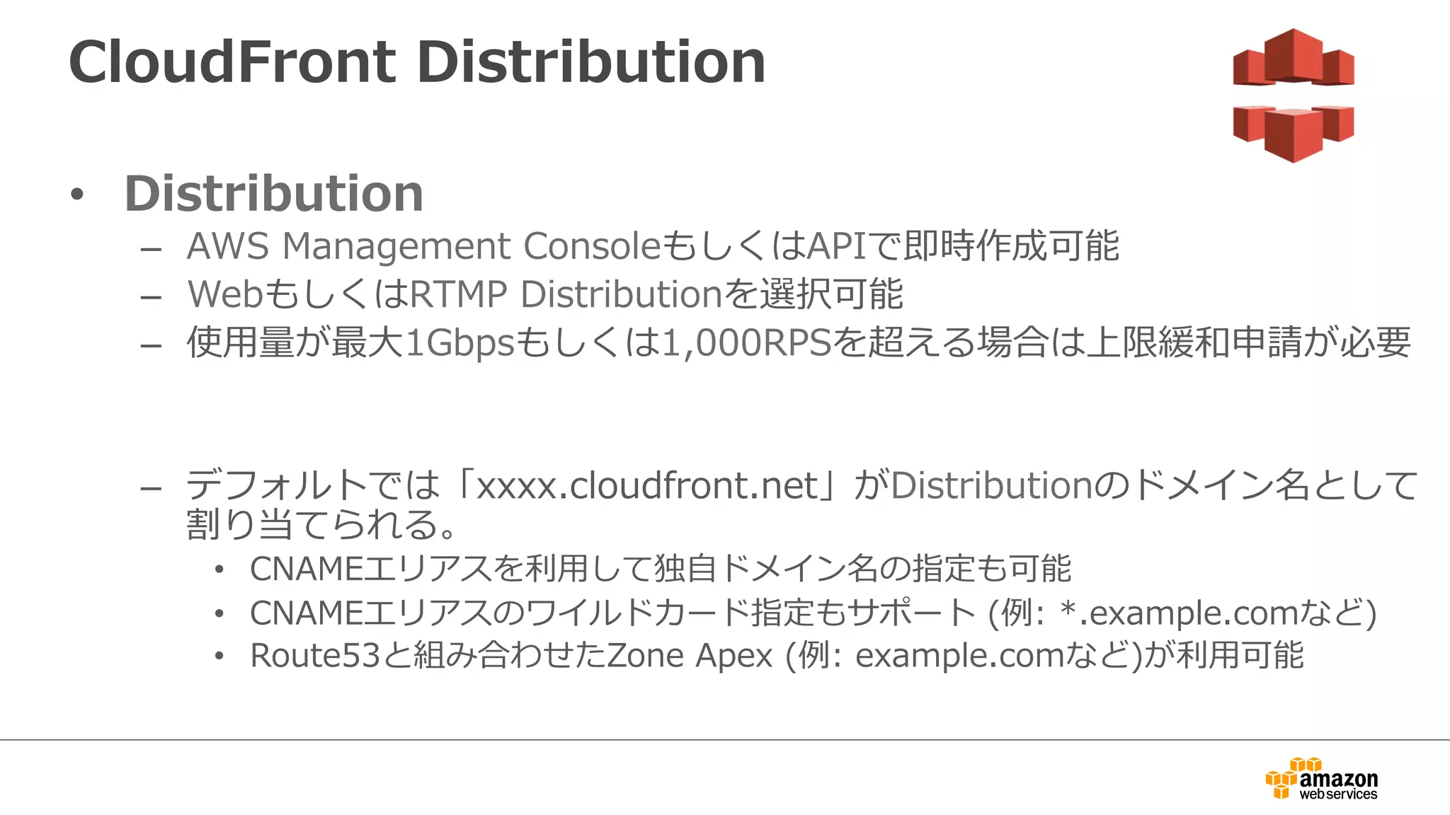 CloudFront  Distribution
•  Distribution
–  AWS  Management  ConsoleもしくはAPIで即時作成可能
–  WebもしくはRTMP  Distributionを選択可能
–  使⽤用量量が最⼤大1Gbpsもしくは1,000RPSを超える場合は上限緩和申請が必要
–  デフォルトでは「xxxx.cloudfront.net」がDistributionのドメイン名として
割り当てられる。
•  CNAMEエリアスを利利⽤用して独⾃自ドメイン名の指定も可能
•  CNAMEエリアスのワイルドカード指定もサポート  (例例:  *.example.comなど)
•  Route53と組み合わせたZone  Apex  (例例:  example.comなど)が利利⽤用可能
 