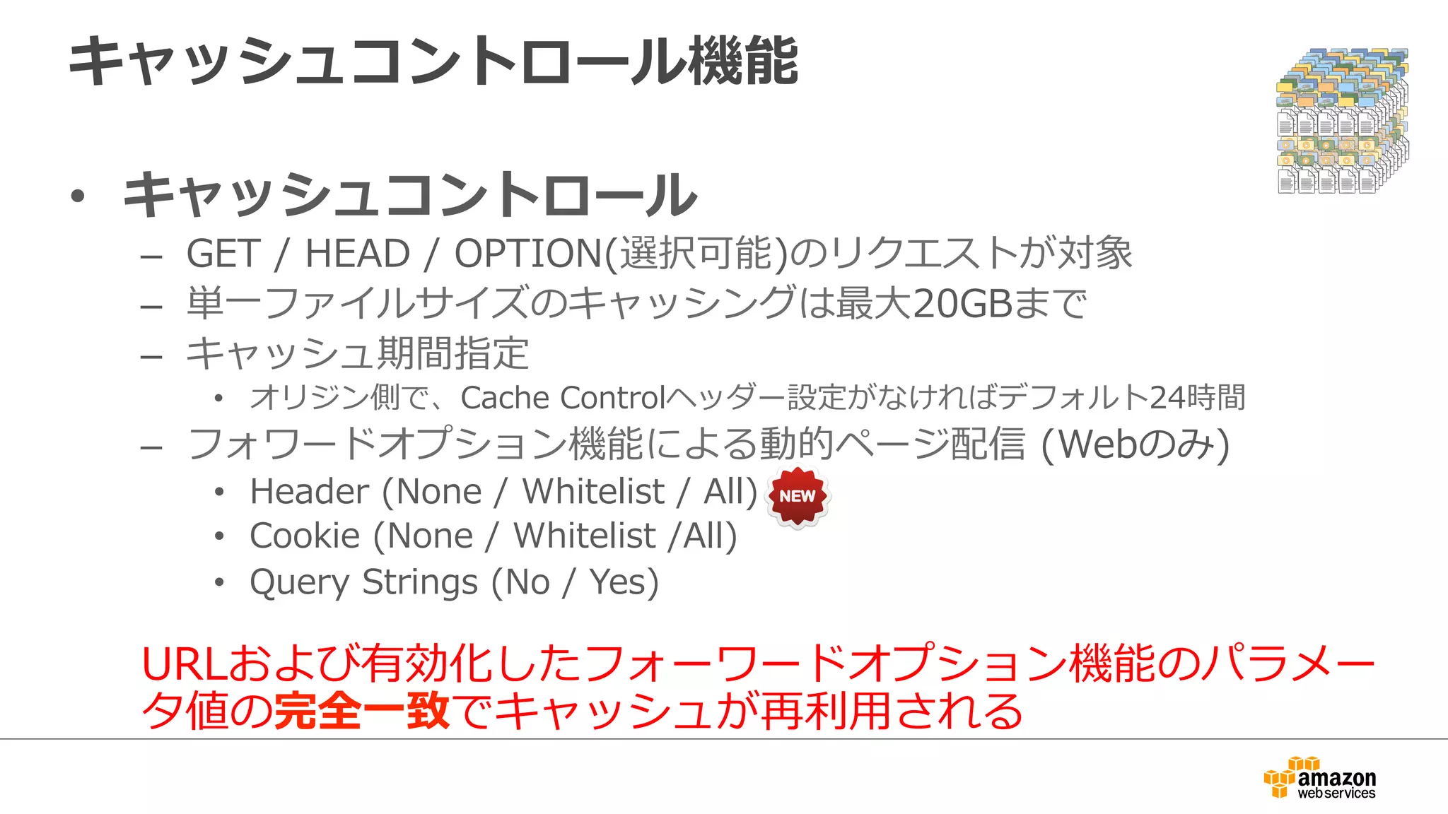 キャッシュコントロール機能
•  キャッシュコントロール
–  GET  /  HEAD  /  OPTION(選択可能)のリクエストが対象
–  単⼀一ファイルサイズのキャッシングは最⼤大20GBまで
–  キャッシュ期間指定
•  オリジン側で、Cache  Controlヘッダー設定がなければデフォルト24時間
–  フォワードオプション機能による動的ページ配信  (Webのみ)
•  Header  (None  /  Whitelist  /  All)
•  Cookie  (None  /  Whitelist  /All)
•  Query  Strings  (No  /  Yes)
URLおよび有効化したフォーワードオプション機能のパラメー
タ値の完全⼀一致でキャッシュが再利利⽤用される
 