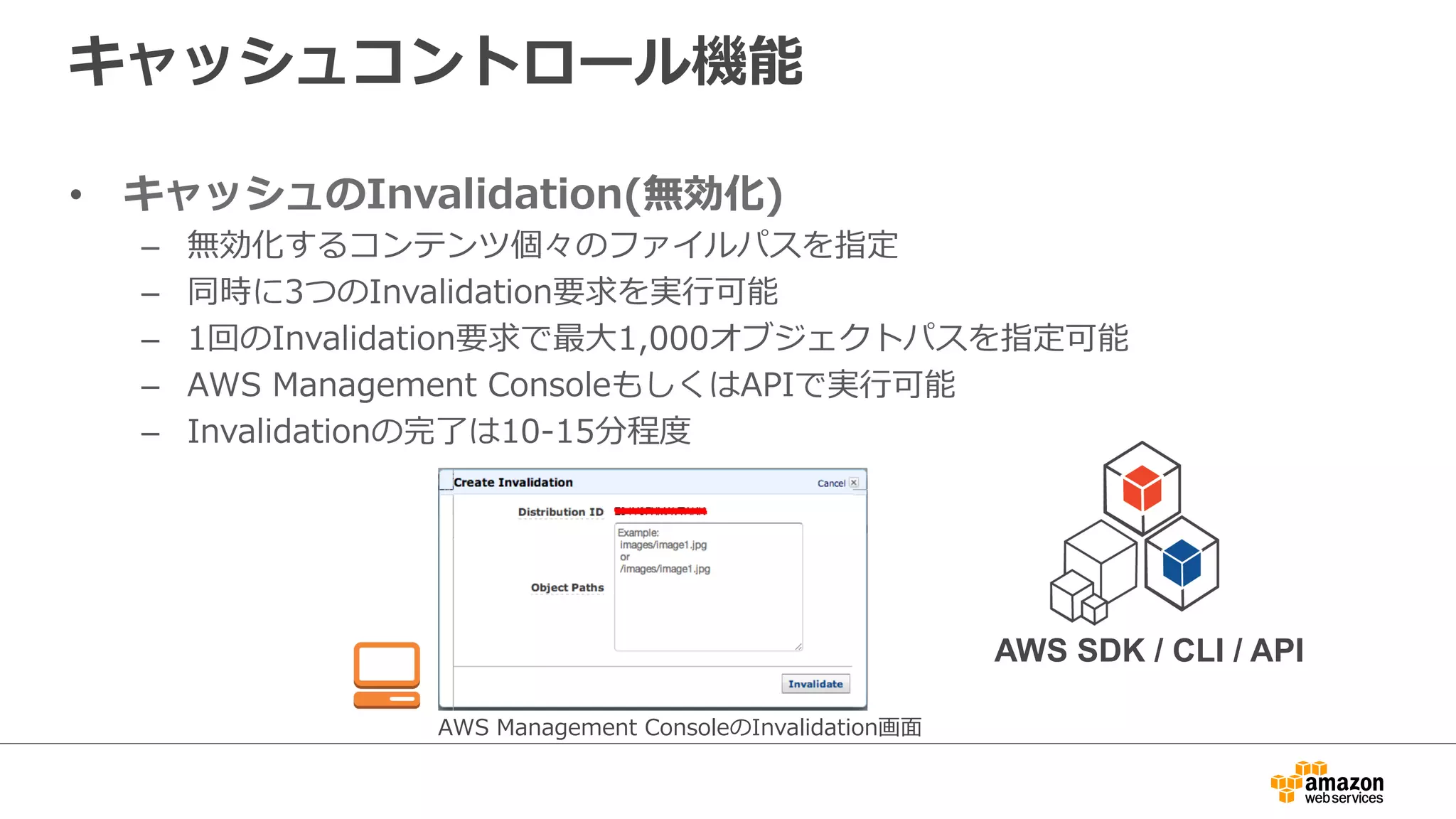 キャッシュコントロール機能
•  キャッシュのInvalidation(無効化)
–  無効化するコンテンツ個々のファイルパスを指定
–  同時に3つのInvalidation要求を実⾏行行可能
–  1回のInvalidation要求で最⼤大1,000オブジェクトパスを指定可能
–  AWS  Management  ConsoleもしくはAPIで実⾏行行可能
–  Invalidationの完了了は10-‐‑‒15分程度度
AWS  Management  ConsoleのInvalidation画⾯面
AWS SDK / CLI / API
 