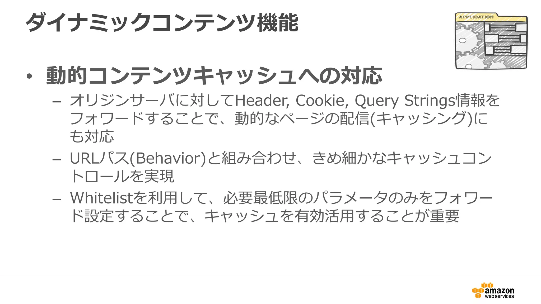 ダイナミックコンテンツ機能
•  動的コンテンツキャッシュへの対応
–  オリジンサーバに対してHeader,  Cookie,  Query  Strings情報を
フォワードすることで、動的なページの配信(キャッシング)に
も対応
–  URLパス(Behavior)と組み合わせ、きめ細かなキャッシュコン
トロールを実現
–  Whitelistを利利⽤用して、必要最低限のパラメータのみをフォワー
ド設定することで、キャッシュを有効活⽤用することが重要
 