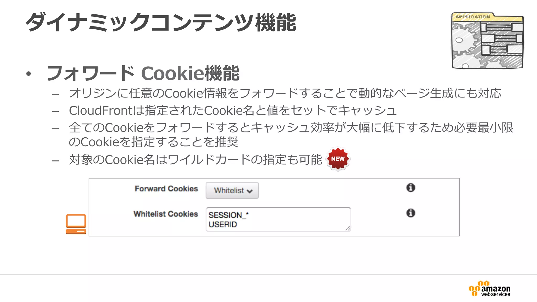 ダイナミックコンテンツ機能
•  フォワード  Cookie機能
–  オリジンに任意のCookie情報をフォワードすることで動的なページ⽣生成にも対応
–  CloudFrontは指定されたCookie名と値をセットでキャッシュ
–  全てのCookieをフォワードするとキャッシュ効率率率が⼤大幅に低下するため必要最⼩小限
のCookieを指定することを推奨
–  対象のCookie名はワイルドカードの指定も可能
 