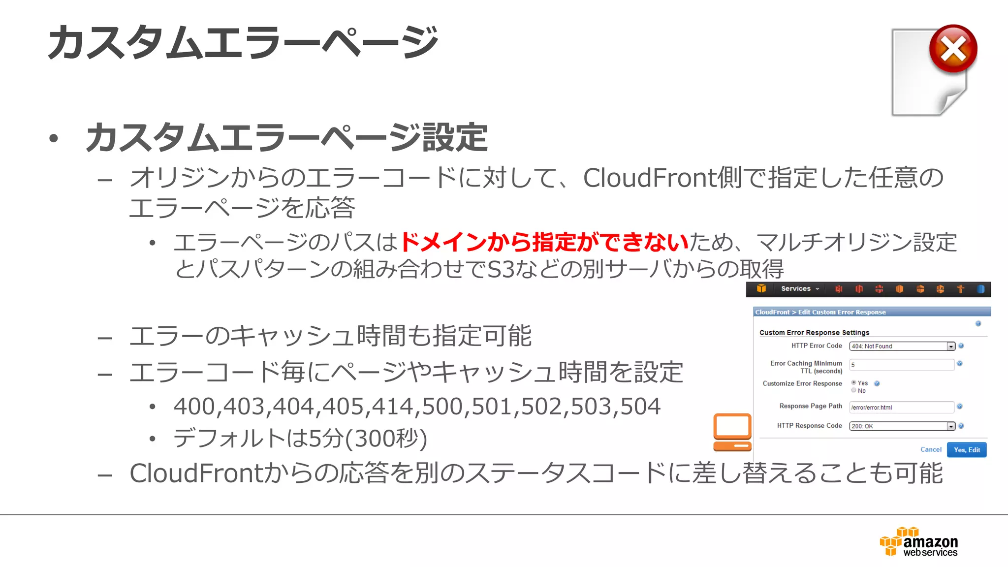 カスタムエラーページ
•  カスタムエラーページ設定
–  オリジンからのエラーコードに対して、CloudFront側で指定した任意の
エラーページを応答
•  エラーページのパスはドメインから指定ができないため、マルチオリジン設定
とパスパターンの組み合わせでS3などの別サーバからの取得
–  エラーのキャッシュ時間も指定可能
–  エラーコード毎にページやキャッシュ時間を設定
•  400,403,404,405,414,500,501,502,503,504
•  デフォルトは5分(300秒)
–  CloudFrontからの応答を別のステータスコードに差し替えることも可能
 