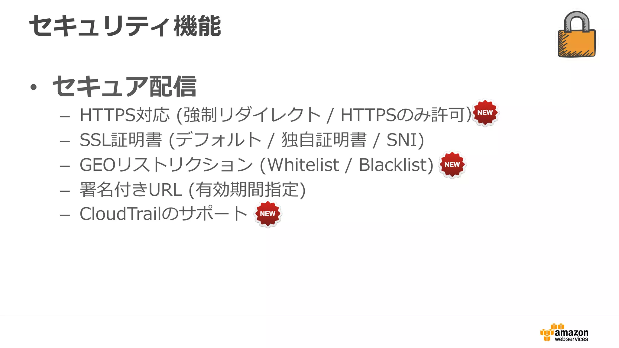 セキュリティ機能
•  セキュア配信
–  HTTPS対応  (強制リダイレクト  /  HTTPSのみ許可）
–  SSL証明書  (デフォルト  /  独⾃自証明書  /  SNI)
–  GEOリストリクション  (Whitelist  /  Blacklist)
–  署名付きURL  (有効期間指定)
–  CloudTrailのサポート
 