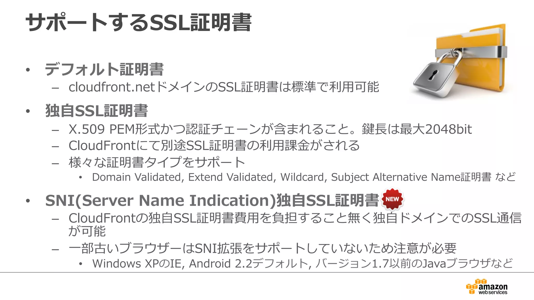 サポートするSSL証明書
•  デフォルト証明書
–  cloudfront.netドメインのSSL証明書は標準で利利⽤用可能
•  独⾃自SSL証明書
–  X.509  PEM形式かつ認証チェーンが含まれること。鍵⻑⾧長は最⼤大2048bit
–  CloudFrontにて別途SSL証明書の利利⽤用課⾦金金がされる
–  様々な証明書タイプをサポート
•  Domain  Validated,  Extend  Validated,  Wildcard,  Subject  Alternative  Name証明書  など
•  SNI(Server  Name  Indication)独⾃自SSL証明書
–  CloudFrontの独⾃自SSL証明書費⽤用を負担すること無く独⾃自ドメインでのSSL通信
が可能
–  ⼀一部古いブラウザーはSNI拡張をサポートしていないため注意が必要
•  Windows  XPのIE,  Android  2.2デフォルト,  バージョン1.7以前のJavaブラウザなど
 