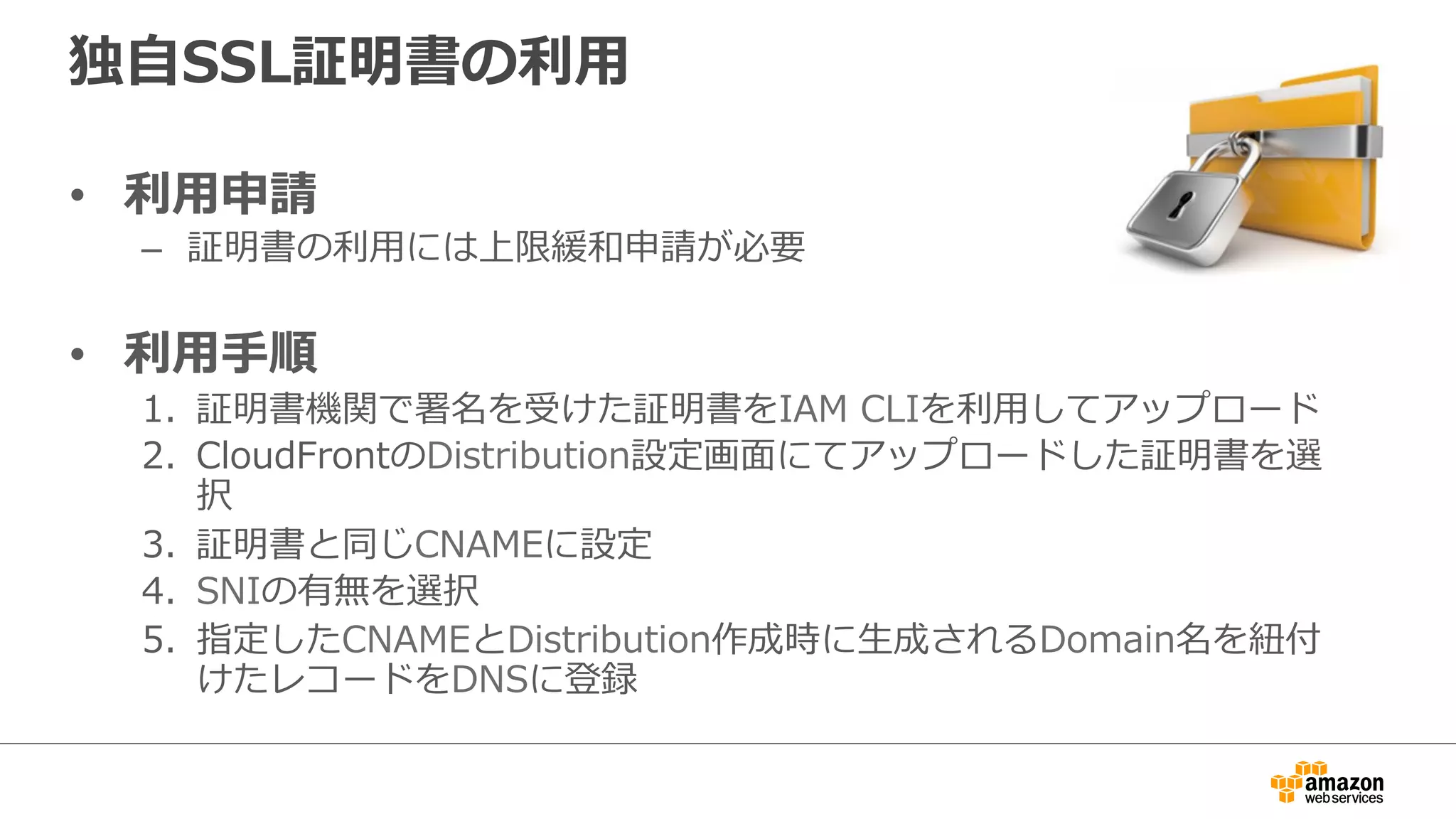 独⾃自SSL証明書の利利⽤用
•  利利⽤用申請
–  証明書の利利⽤用には上限緩和申請が必要
•  利利⽤用⼿手順
1.  証明書機関で署名を受けた証明書をIAM  CLIを利利⽤用してアップロード
2.  CloudFrontのDistribution設定画⾯面にてアップロードした証明書を選
択
3.  証明書と同じCNAMEに設定
4.  SNIの有無を選択
5.  指定したCNAMEとDistribution作成時に⽣生成されるDomain名を紐紐付
けたレコードをDNSに登録
 