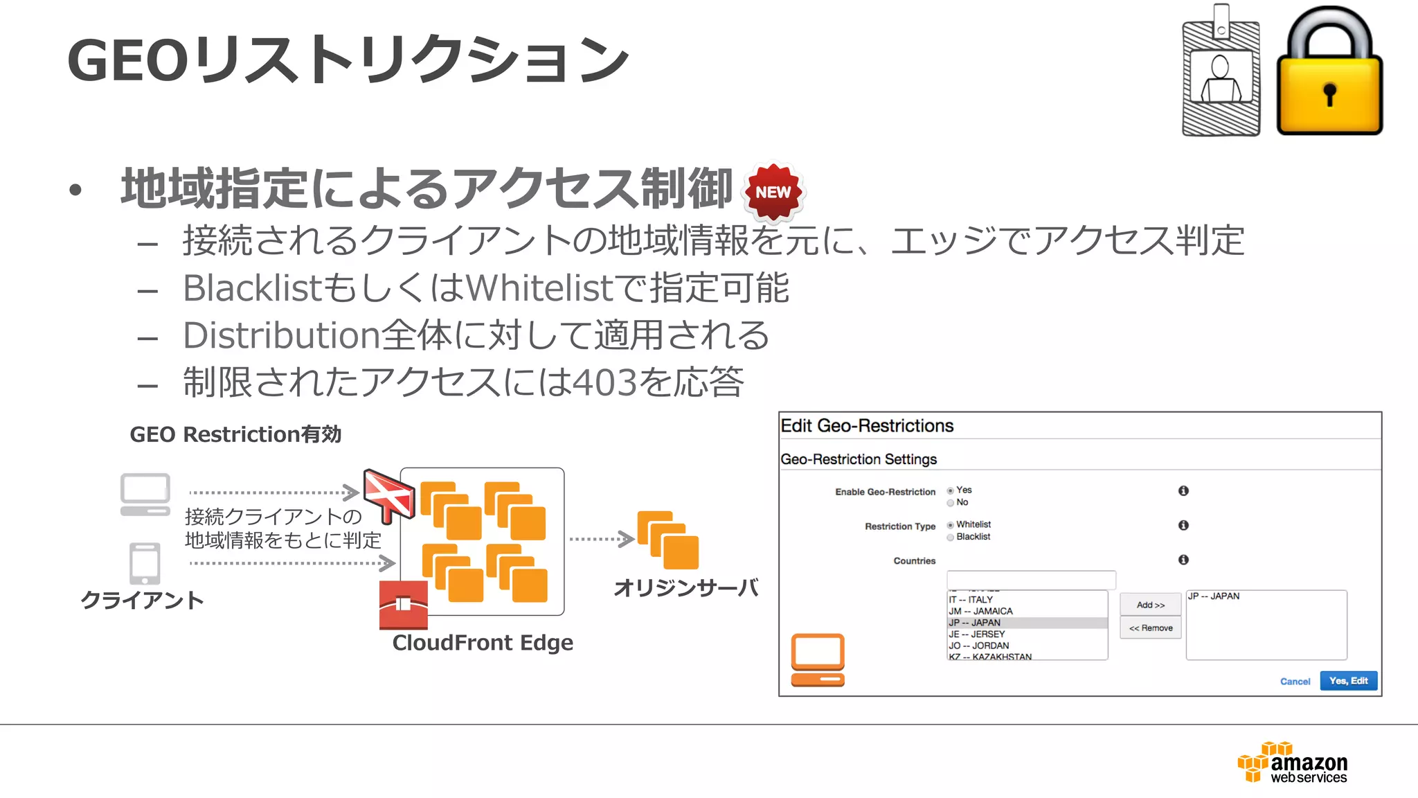GEOリストリクション
•  地域指定によるアクセス制御
–  接続されるクライアントの地域情報を元に、エッジでアクセス判定
–  BlacklistもしくはWhitelistで指定可能
–  Distribution全体に対して適⽤用される
–  制限されたアクセスには403を応答
CloudFront  Edge
接続クライアントの
地域情報をもとに判定
クライアント
GEO  Restriction有効
オリジンサーバ
 