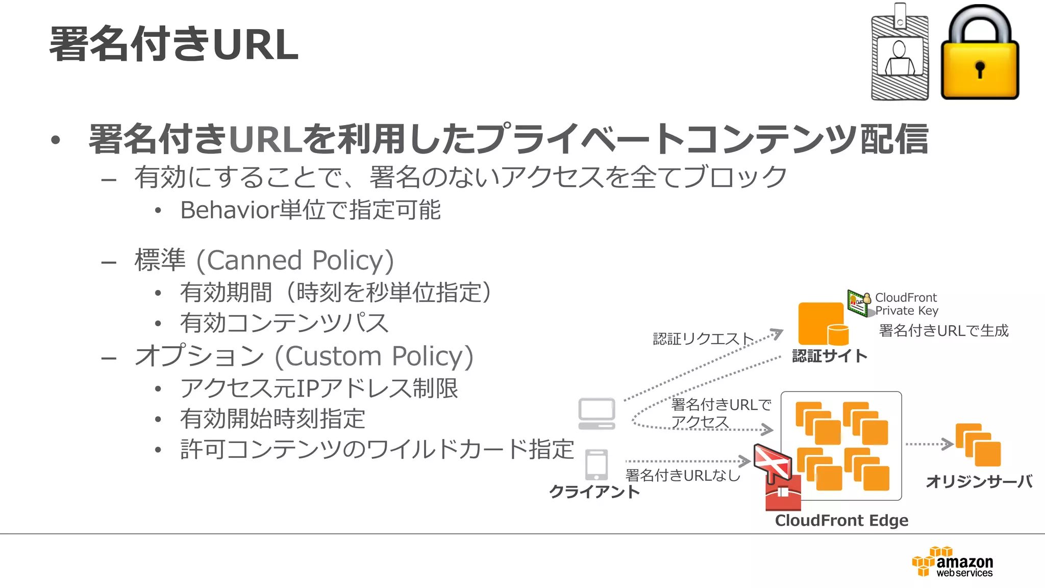 署名付きURL
•  署名付きURLを利利⽤用したプライベートコンテンツ配信
–  有効にすることで、署名のないアクセスを全てブロック
•  Behavior単位で指定可能
–  標準  (Canned  Policy)
•  有効期間（時刻を秒単位指定）
•  有効コンテンツパス
–  オプション  (Custom  Policy)
•  アクセス元IPアドレス制限
•  有効開始時刻指定
•  許可コンテンツのワイルドカード指定
CloudFront  Edge
クライアント
オリジンサーバ
認証サイト
認証リクエスト
署名付きURLで
アクセス
署名付きURLなし
署名付きURLで⽣生成
CloudFront
Private  Key
 