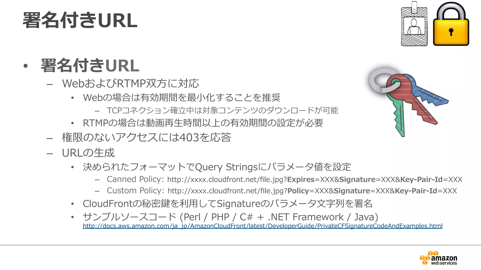 署名付きURL
•  署名付きURL
–  WebおよびRTMP双⽅方に対応
•  Webの場合は有効期間を最⼩小化することを推奨
–  TCPコネクション確⽴立立中は対象コンテンツのダウンロードが可能
•  RTMPの場合は動画再⽣生時間以上の有効期間の設定が必要
–  権限のないアクセスには403を応答
–  URLの⽣生成
•  決められたフォーマットでQuery  Stringsにパラメータ値を設定
–  Canned  Policy:  http://xxxx.cloudfront.net/ﬁle.jpg?Expires=XXX&Signature=XXX&Key-‐‑‒Pair-‐‑‒Id=XXX
–  Custom  Policy:  http://xxxx.cloudfront.net/ﬁle.jpg?Policy=XXX&Signature=XXX&Key-‐‑‒Pair-‐‑‒Id=XXX
•  CloudFrontの秘密鍵を利利⽤用してSignatureのパラメータ⽂文字列列を署名
•  サンプルソースコード  (Perl  /  PHP  /  C#  +  .NET  Framework  /  Java)
http://docs.aws.amazon.com/ja_̲jp/AmazonCloudFront/latest/DeveloperGuide/PrivateCFSignatureCodeAndExamples.html
 