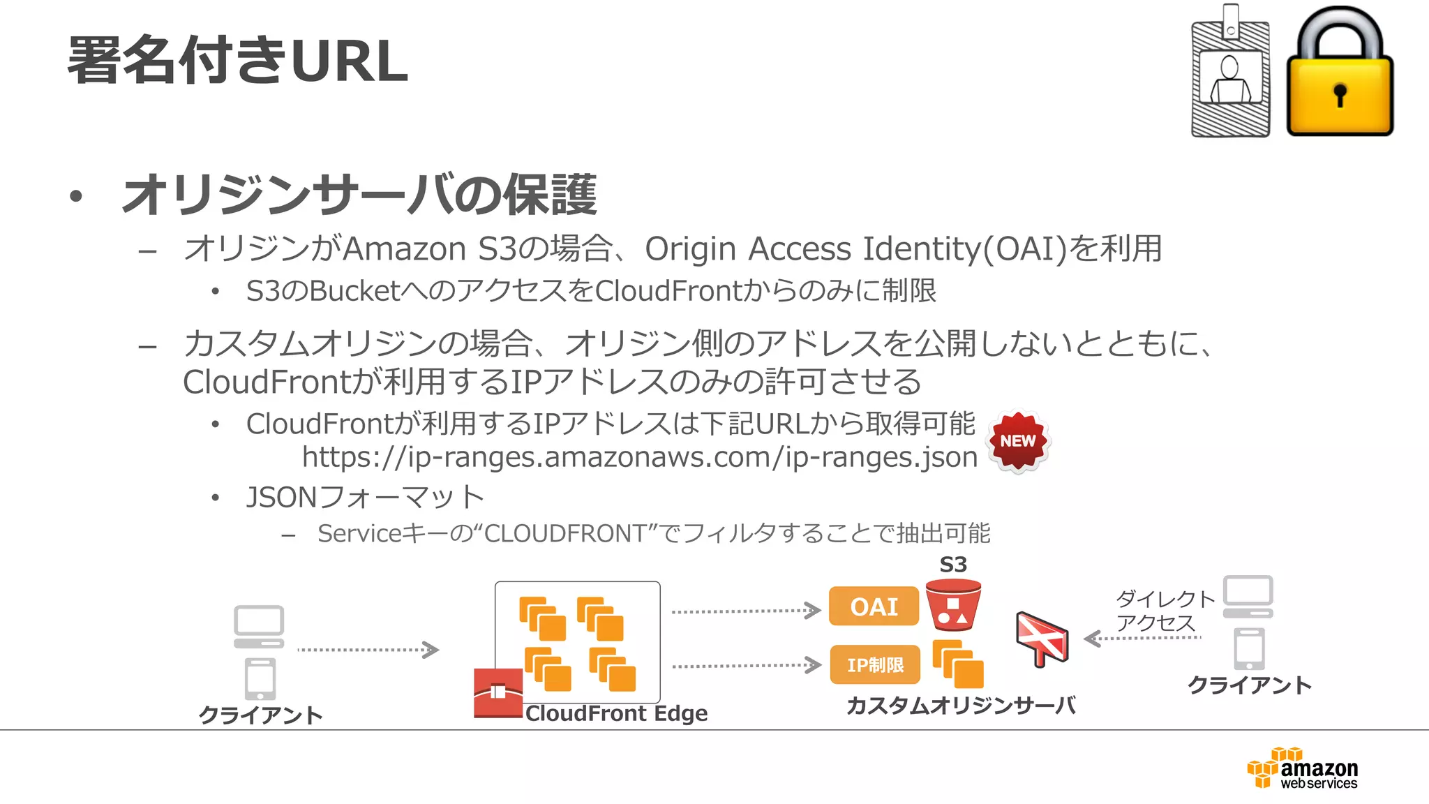 署名付きURL
•  オリジンサーバの保護
–  オリジンがAmazon  S3の場合、Origin  Access  Identity(OAI)を利利⽤用
•  S3のBucketへのアクセスをCloudFrontからのみに制限
–  カスタムオリジンの場合、オリジン側のアドレスを公開しないとともに、
CloudFrontが利利⽤用するIPアドレスのみの許可させる
•  CloudFrontが利利⽤用するIPアドレスは下記URLから取得可能
 　 　https://ip-‐‑‒ranges.amazonaws.com/ip-‐‑‒ranges.json
•  JSONフォーマット
–  Serviceキーの“CLOUDFRONT”でフィルタすることで抽出可能
CloudFront  Edge カスタムオリジンサーバ
S3
クライアント
OAI
IP制限
クライアント
ダイレクト
アクセス
 