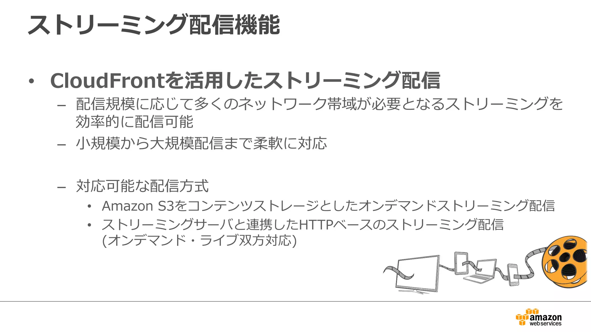 ストリーミング配信機能
•  CloudFrontを活⽤用したストリーミング配信
–  配信規模に応じて多くのネットワーク帯域が必要となるストリーミングを
効率率率的に配信可能
–  ⼩小規模から⼤大規模配信まで柔軟に対応
–  対応可能な配信⽅方式
•  Amazon  S3をコンテンツストレージとしたオンデマンドストリーミング配信
•  ストリーミングサーバと連携したHTTPベースのストリーミング配信
(オンデマンド・ライブ双⽅方対応)
 