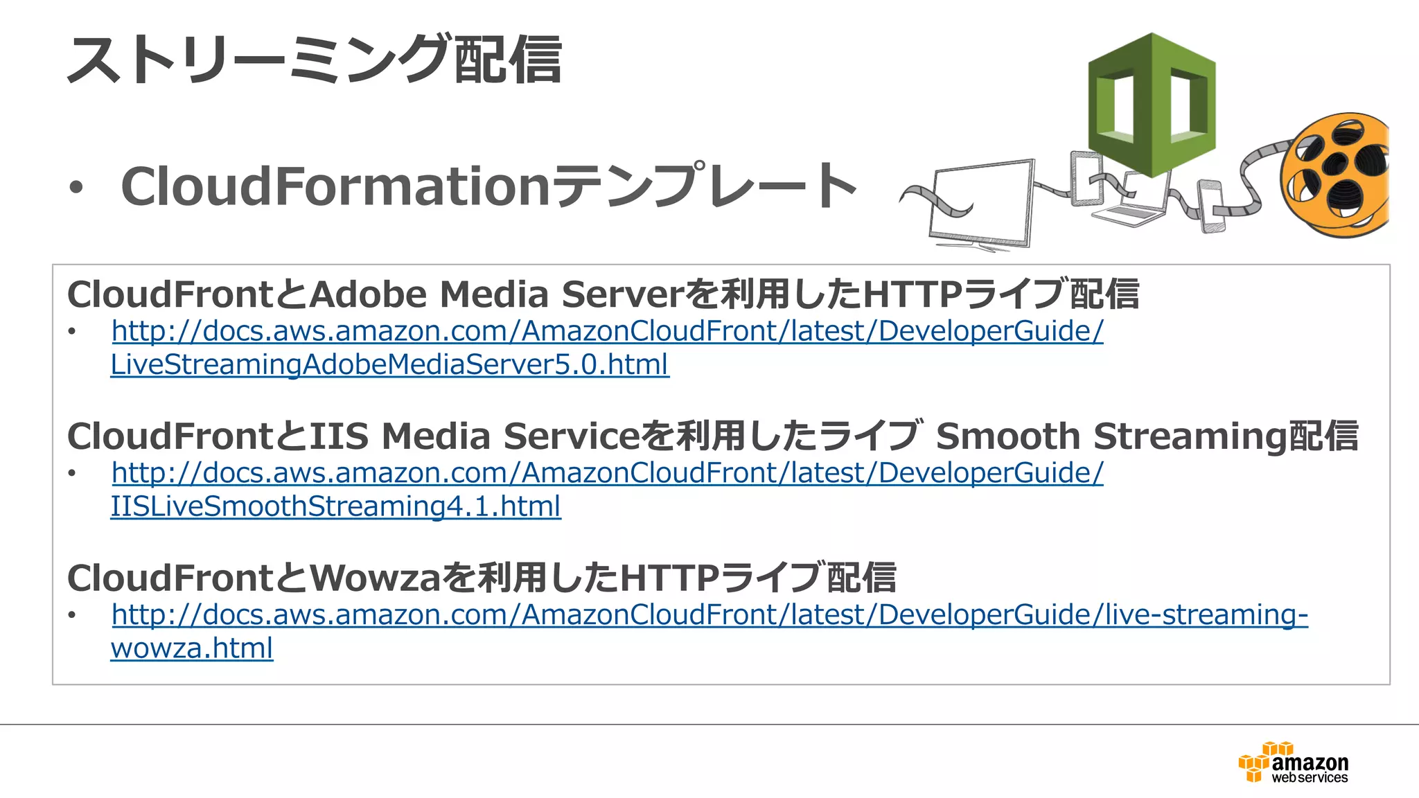 ストリーミング配信
•  CloudFormationテンプレート
CloudFrontとAdobe  Media  Serverを利利⽤用したHTTPライブ配信
•  http://docs.aws.amazon.com/AmazonCloudFront/latest/DeveloperGuide/
LiveStreamingAdobeMediaServer5.0.html
CloudFrontとIIS  Media  Serviceを利利⽤用したライブ  Smooth  Streaming配信
•  http://docs.aws.amazon.com/AmazonCloudFront/latest/DeveloperGuide/
IISLiveSmoothStreaming4.1.html
CloudFrontとWowzaを利利⽤用したHTTPライブ配信
•  http://docs.aws.amazon.com/AmazonCloudFront/latest/DeveloperGuide/live-‐‑‒streaming-‐‑‒
wowza.html
 