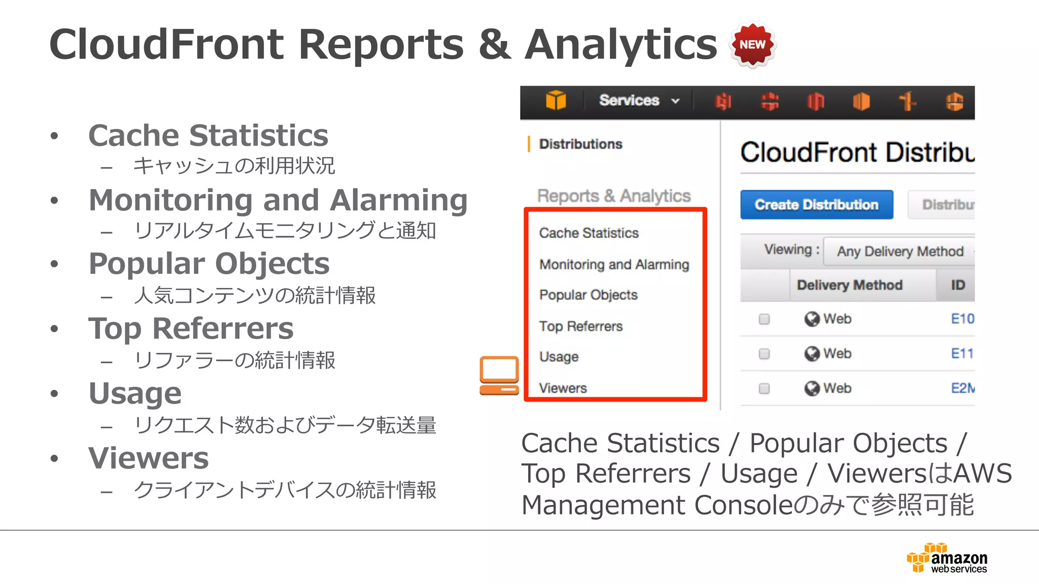 CloudFront  Reports  &  Analytics
•  Cache  Statistics
–  キャッシュの利利⽤用状況
•  Monitoring  and  Alarming
–  リアルタイムモニタリングと通知
•  Popular  Objects
–  ⼈人気コンテンツの統計情報
•  Top  Referrers
–  リファラーの統計情報
•  Usage
–  リクエスト数およびデータ転送量量
•  Viewers
–  クライアントデバイスの統計情報
Cache  Statistics  /  Popular  Objects  / 　
Top  Referrers  /  Usage  /  ViewersはAWS  
Management  Consoleのみで参照可能
 
