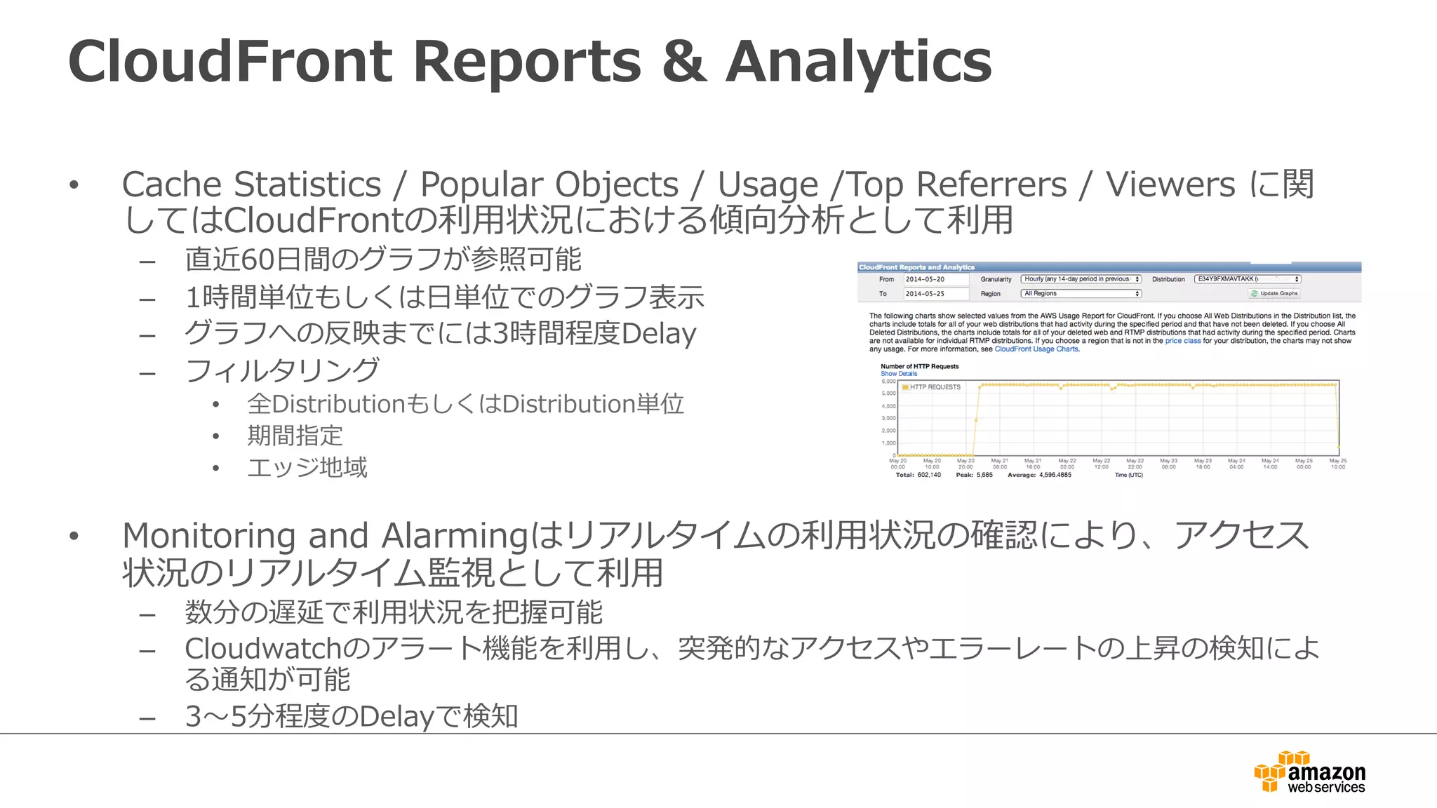 CloudFront  Reports  &  Analytics
•  Cache  Statistics  /  Popular  Objects  /  Usage  /Top  Referrers  /  Viewers  に関
してはCloudFrontの利利⽤用状況における傾向分析として利利⽤用
–  直近60⽇日間のグラフが参照可能
–  1時間単位もしくは⽇日単位でのグラフ表⽰示
–  グラフへの反映までには3時間程度度Delay
–  フィルタリング
•  全DistributionもしくはDistribution単位
•  期間指定
•  エッジ地域
•  Monitoring  and  Alarmingはリアルタイムの利利⽤用状況の確認により、アクセス
状況のリアルタイム監視として利利⽤用
–  数分の遅延で利利⽤用状況を把握可能
–  Cloudwatchのアラート機能を利利⽤用し、突発的なアクセスやエラーレートの上昇の検知によ
る通知が可能
–  3〜～5分程度度のDelayで検知
 