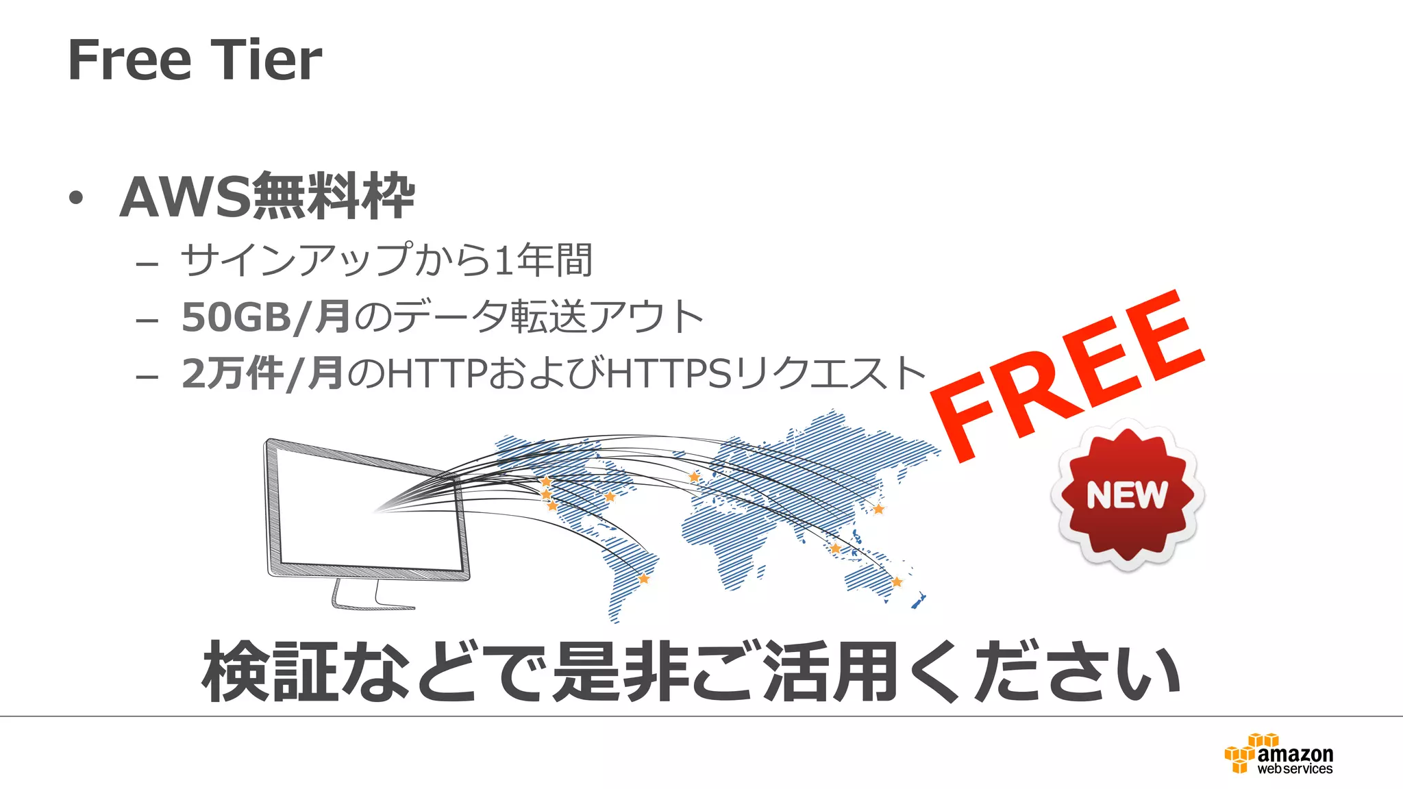 Free  Tier
•  AWS無料料枠
–  サインアップから1年年間
–  50GB/⽉月のデータ転送アウト
–  2万件/⽉月のHTTPおよびHTTPSリクエスト
検証などで是⾮非ご活⽤用ください
 